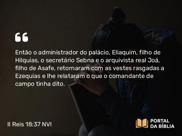 II Reis 18:37 NVI - Então o administrador do palácio, Eliaquim, filho de Hilquias, o secretário Sebna e o arquivista real Joá, filho de Asafe, retornaram com as vestes rasgadas a Ezequias e lhe relataram o que o comandante de campo tinha dito.