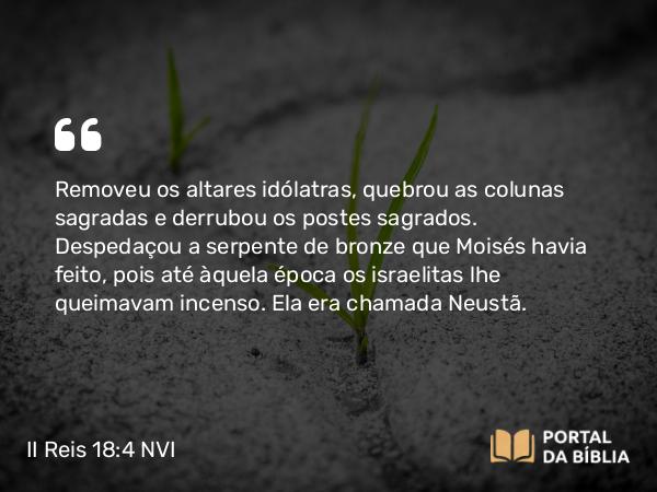 II Reis 18:4 NVI - Removeu os altares idólatras, quebrou as colunas sagradas e derrubou os postes sagrados. Despedaçou a serpente de bronze que Moisés havia feito, pois até àquela época os israelitas lhe queimavam incenso. Ela era chamada Neustã.