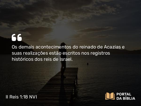 II Reis 1:18 NVI - Os demais acontecimentos do reinado de Acazias e suas realizações estão escritos nos registros históricos dos reis de Israel.