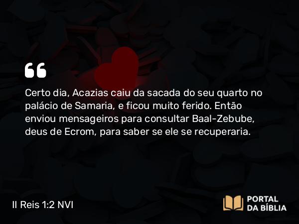 II Reis 1:2 NVI - Certo dia, Acazias caiu da sacada do seu quarto no palácio de Samaria, e ficou muito ferido. Então enviou mensageiros para consultar Baal-Zebube, deus de Ecrom, para saber se ele se recuperaria.