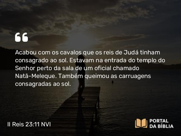 II Reis 23:11 NVI - Acabou com os cavalos que os reis de Judá tinham consagrado ao sol. Estavam na entrada do templo do Senhor perto da sala de um oficial chamado Natã-Meleque. Também queimou as carruagens consagradas ao sol.