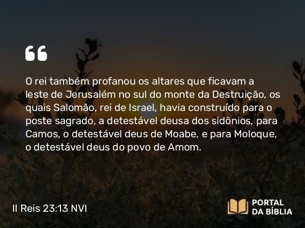 II Reis 23:13 NVI - O rei também profanou os altares que ficavam a leste de Jerusalém no sul do monte da Destruição, os quais Salomão, rei de Israel, havia construído para o poste sagrado, a detestável deusa dos sidônios, para Camos, o detestável deus de Moabe, e para Moloque, o detestável deus do povo de Amom.