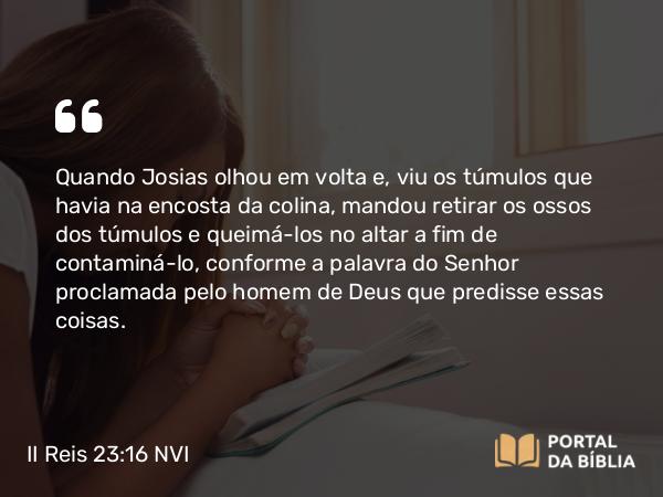 II Reis 23:16 NVI - Quando Josias olhou em volta e, viu os túmulos que havia na encosta da colina, mandou retirar os ossos dos túmulos e queimá-los no altar a fim de contaminá-lo, conforme a palavra do Senhor proclamada pelo homem de Deus que predisse essas coisas.