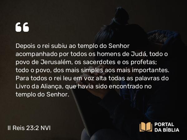 II Reis 23:2 NVI - Depois o rei subiu ao templo do Senhor acompanhado por todos os homens de Judá, todo o povo de Jerusalém, os sacerdotes e os profetas; todo o povo, dos mais simples aos mais importantes. Para todos o rei leu em voz alta todas as palavras do Livro da Aliança, que havia sido encontrado no templo do Senhor.