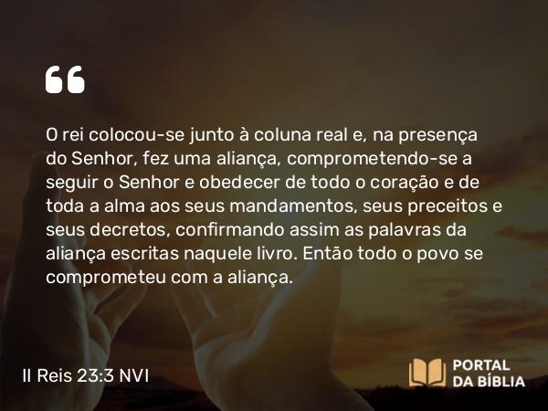 II Reis 23:3 NVI - O rei colocou-se junto à coluna real e, na presença do Senhor, fez uma aliança, comprometendo-se a seguir o Senhor e obedecer de todo o coração e de toda a alma aos seus mandamentos, seus preceitos e seus decretos, confirmando assim as palavras da aliança escritas naquele livro. Então todo o povo se comprometeu com a aliança.