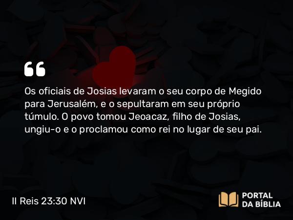 II Reis 23:30 NVI - Os oficiais de Josias levaram o seu corpo de Megido para Jerusalém, e o sepultaram em seu próprio túmulo. O povo tomou Jeoacaz, filho de Josias, ungiu-o e o proclamou como rei no lugar de seu pai.