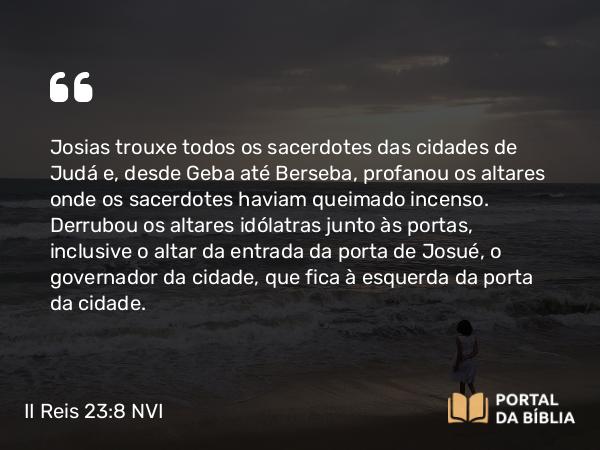 II Reis 23:8 NVI - Josias trouxe todos os sacerdotes das cidades de Judá e, desde Geba até Berseba, profanou os altares onde os sacerdotes haviam queimado incenso. Derrubou os altares idólatras junto às portas, inclusive o altar da entrada da porta de Josué, o governador da cidade, que fica à esquerda da porta da cidade.