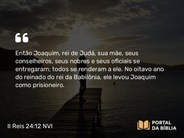 II Reis 24:12-16 NVI - Então Joaquim, rei de Judá, sua mãe, seus conselheiros, seus nobres e seus oficiais se entregaram; todos se renderam a ele. No oitavo ano do reinado do rei da Babilônia, ele levou Joaquim como prisioneiro.