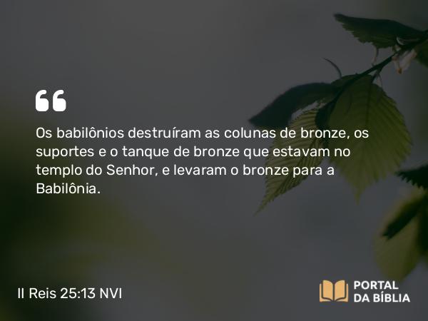 II Reis 25:13 NVI - Os babilônios destruíram as colunas de bronze, os suportes e o tanque de bronze que estavam no templo do Senhor, e levaram o bronze para a Babilônia.