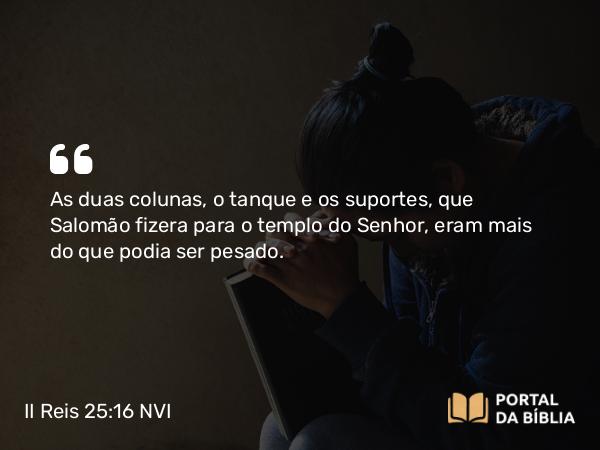 II Reis 25:16 NVI - As duas colunas, o tanque e os suportes, que Salomão fizera para o templo do Senhor, eram mais do que podia ser pesado.