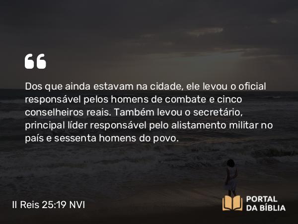 II Reis 25:19 NVI - Dos que ainda estavam na cidade, ele levou o oficial responsável pelos homens de combate e cinco conselheiros reais. Também levou o secretário, principal líder responsável pelo alistamento militar no país e sessenta homens do povo.