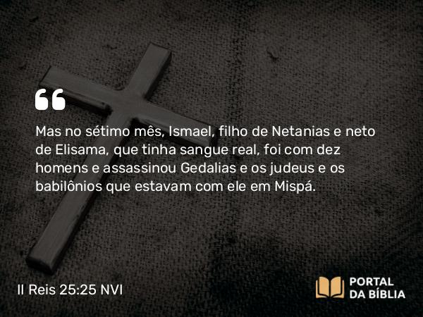 II Reis 25:25 NVI - Mas no sétimo mês, Ismael, filho de Netanias e neto de Elisama, que tinha sangue real, foi com dez homens e assassinou Gedalias e os judeus e os babilônios que estavam com ele em Mispá.