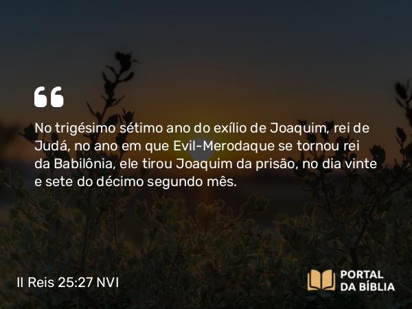 II Reis 25:27 NVI - No trigésimo sétimo ano do exílio de Joaquim, rei de Judá, no ano em que Evil-Merodaque se tornou rei da Babilônia, ele tirou Joaquim da prisão, no dia vinte e sete do décimo segundo mês.