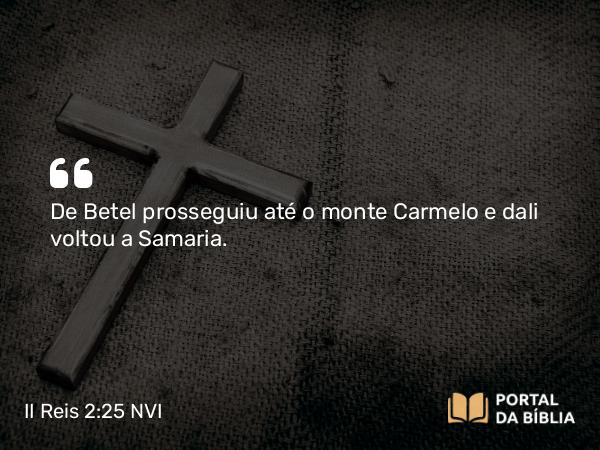 II Reis 2:25 NVI - De Betel prosseguiu até o monte Carmelo e dali voltou a Samaria.