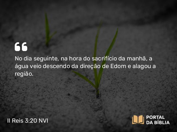 II Reis 3:20 NVI - No dia seguinte, na hora do sacrifício da manhã, a água veio descendo da direção de Edom e alagou a região.