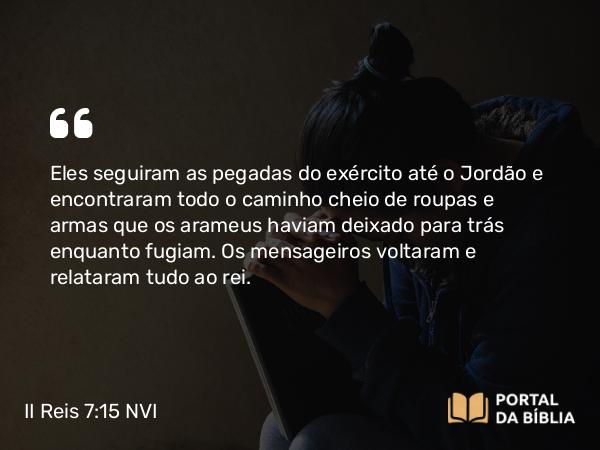 II Reis 7:15 NVI - Eles seguiram as pegadas do exército até o Jordão e encontraram todo o caminho cheio de roupas e armas que os arameus haviam deixado para trás enquanto fugiam. Os mensageiros voltaram e relataram tudo ao rei.