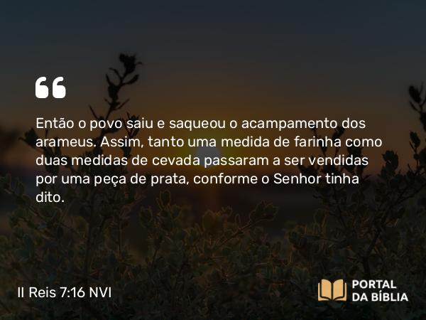 II Reis 7:16 NVI - Então o povo saiu e saqueou o acampamento dos arameus. Assim, tanto uma medida de farinha como duas medidas de cevada passaram a ser vendidas por uma peça de prata, conforme o Senhor tinha dito.