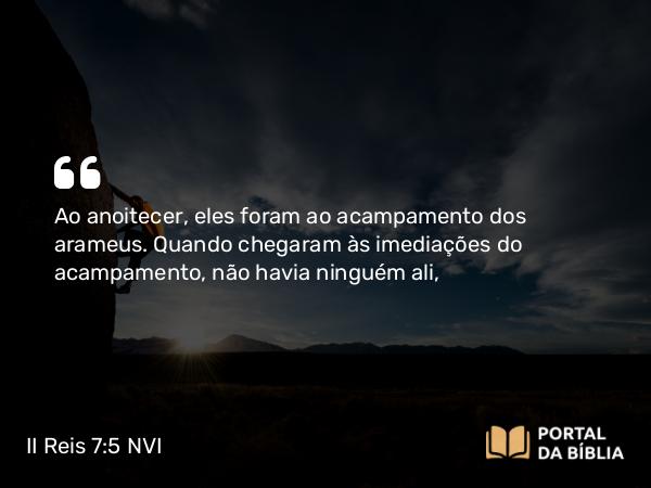 II Reis 7:5 NVI - Ao anoitecer, eles foram ao acampamento dos arameus. Quando chegaram às imediações do acampamento, não havia ninguém ali,