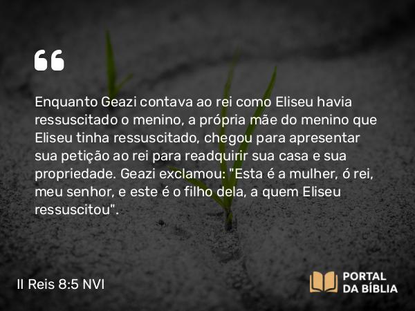 II Reis 8:5 NVI - Enquanto Geazi contava ao rei como Eliseu havia ressuscitado o menino, a própria mãe do menino que Eliseu tinha ressuscitado, chegou para apresentar sua petição ao rei para readquirir sua casa e sua propriedade. Geazi exclamou: 