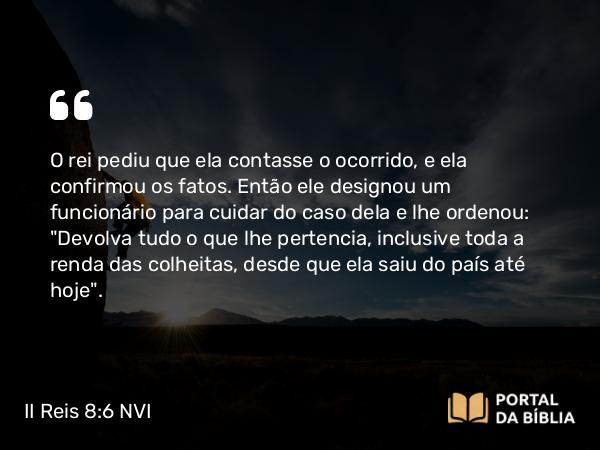 II Reis 8:6 NVI - O rei pediu que ela contasse o ocorrido, e ela confirmou os fatos. Então ele designou um funcionário para cuidar do caso dela e lhe ordenou: 