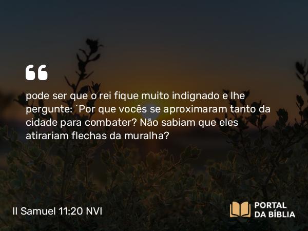 II Samuel 11:20 NVI - pode ser que o rei fique muito indignado e lhe pergunte: ´Por que vocês se aproximaram tanto da cidade para combater? Não sabiam que eles atirariam flechas da muralha?