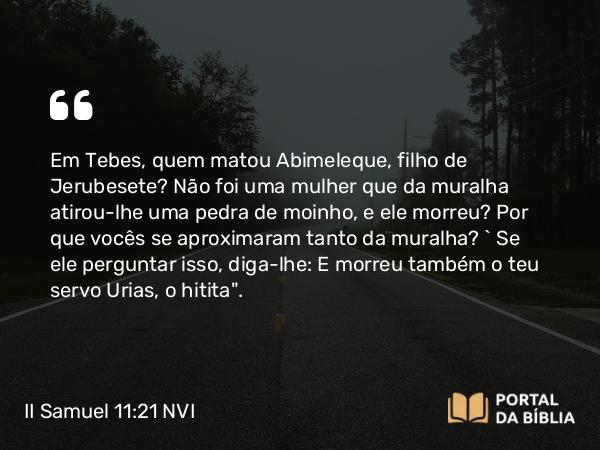 II Samuel 11:21 NVI - Em Tebes, quem matou Abimeleque, filho de Jerubesete? Não foi uma mulher que da muralha atirou-lhe uma pedra de moinho, e ele morreu? Por que vocês se aproximaram tanto da muralha? ` Se ele perguntar isso, diga-lhe: E morreu também o teu servo Urias, o hitita