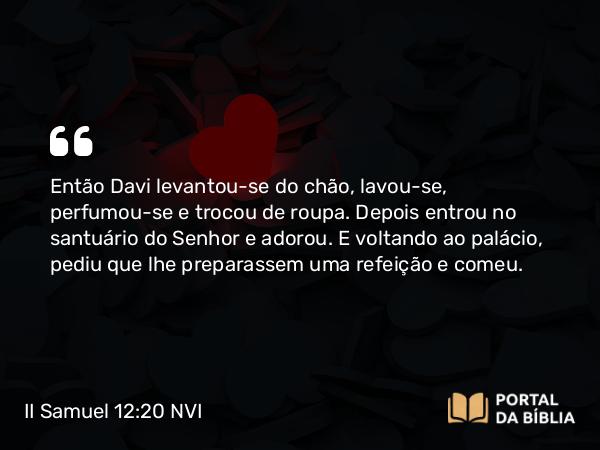 II Samuel 12:20 NVI - Então Davi levantou-se do chão, lavou-se, perfumou-se e trocou de roupa. Depois entrou no santuário do Senhor e adorou. E voltando ao palácio, pediu que lhe preparassem uma refeição e comeu.