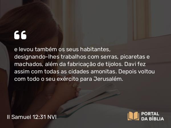 II Samuel 12:31 NVI - e levou também os seus habitantes, designando-lhes trabalhos com serras, picaretas e machados, além da fabricação de tijolos. Davi fez assim com todas as cidades amonitas. Depois voltou com todo o seu exército para Jerusalém.