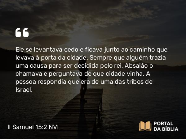 II Samuel 15:2 NVI - Ele se levantava cedo e ficava junto ao caminho que levava à porta da cidade. Sempre que alguém trazia uma causa para ser decidida pelo rei, Absalão o chamava e perguntava de que cidade vinha. A pessoa respondia que era de uma das tribos de Israel,