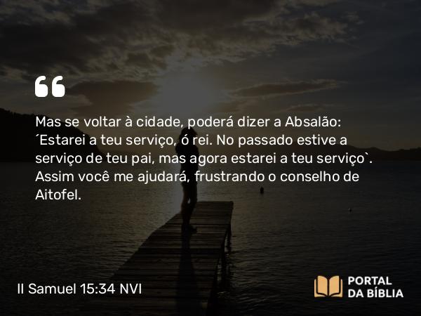 II Samuel 15:34 NVI - Mas se voltar à cidade, poderá dizer a Absalão: ´Estarei a teu serviço, ó rei. No passado estive a serviço de teu pai, mas agora estarei a teu serviço`. Assim você me ajudará, frustrando o conselho de Aitofel.