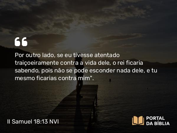 II Samuel 18:13 NVI - Por outro lado, se eu tivesse atentado traiçoeiramente contra a vida dele, o rei ficaria sabendo, pois não se pode esconder nada dele, e tu mesmo ficarias contra mim