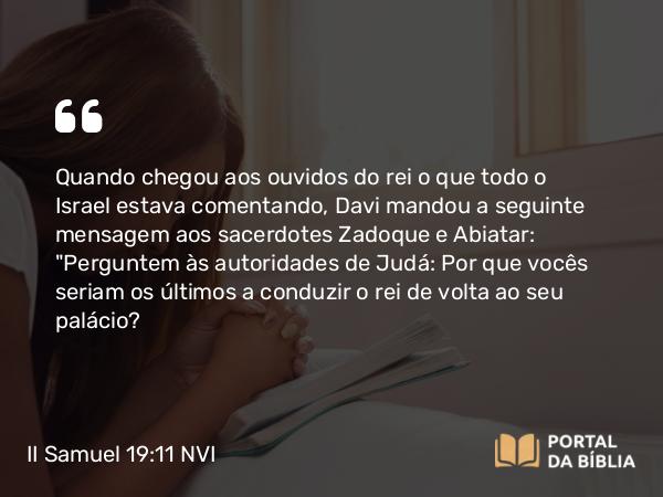 II Samuel 19:11 NVI - Quando chegou aos ouvidos do rei o que todo o Israel estava comentando, Davi mandou a seguinte mensagem aos sacerdotes Zadoque e Abiatar: 