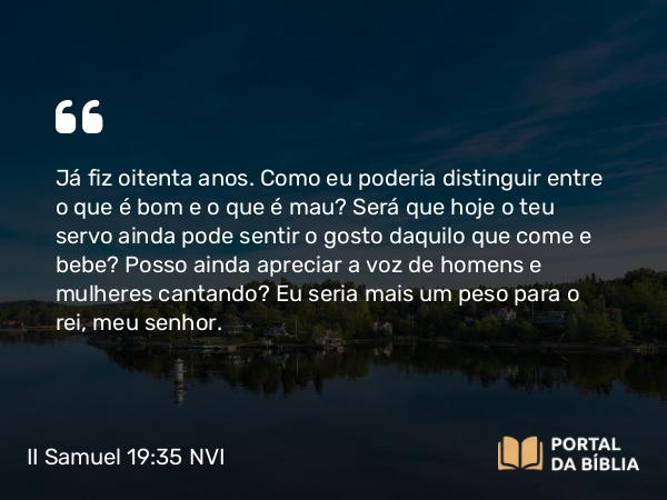 II Samuel 19:35 NVI - Já fiz oitenta anos. Como eu poderia distinguir entre o que é bom e o que é mau? Será que hoje o teu servo ainda pode sentir o gosto daquilo que come e bebe? Posso ainda apreciar a voz de homens e mulheres cantando? Eu seria mais um peso para o rei, meu senhor.