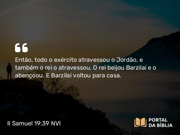 II Samuel 19:39 NVI - Então, todo o exército atravessou o Jordão, e também o rei o atravessou. O rei beijou Barzilai e o abençoou. E Barzilai voltou para casa.