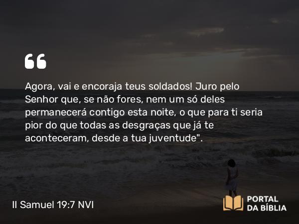 II Samuel 19:7 NVI - Agora, vai e encoraja teus soldados! Juro pelo Senhor que, se não fores, nem um só deles permanecerá contigo esta noite, o que para ti seria pior do que todas as desgraças que já te aconteceram, desde a tua juventude