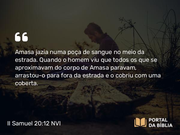 II Samuel 20:12 NVI - Amasa jazia numa poça de sangue no meio da estrada. Quando o homem viu que todos os que se aproximavam do corpo de Amasa paravam, arrastou-o para fora da estrada e o cobriu com uma coberta.