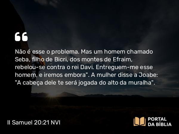 II Samuel 20:21 NVI - Não é esse o problema. Mas um homem chamado Seba, filho de Bicri, dos montes de Efraim, rebelou-se contra o rei Davi. Entreguem-me esse homem, e iremos embora