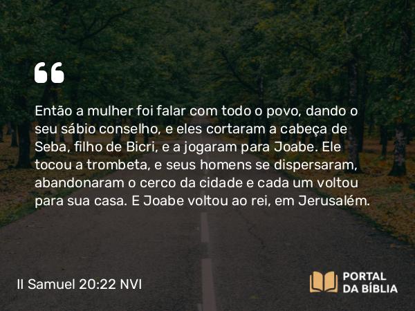 II Samuel 20:22 NVI - Então a mulher foi falar com todo o povo, dando o seu sábio conselho, e eles cortaram a cabeça de Seba, filho de Bicri, e a jogaram para Joabe. Ele tocou a trombeta, e seus homens se dispersaram, abandonaram o cerco da cidade e cada um voltou para sua casa. E Joabe voltou ao rei, em Jerusalém.