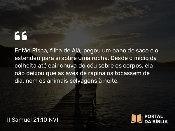 II Samuel 21:10 NVI - Então Rispa, filha de Aiá, pegou um pano de saco e o estendeu para si sobre uma rocha. Desde o início da colheita até cair chuva do céu sobre os corpos, ela não deixou que as aves de rapina os tocassem de dia, nem os animais selvagens à noite.