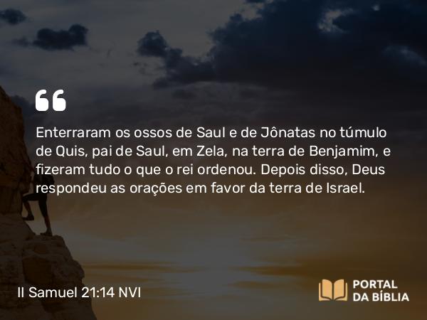 II Samuel 21:14 NVI - Enterraram os ossos de Saul e de Jônatas no túmulo de Quis, pai de Saul, em Zela, na terra de Benjamim, e fizeram tudo o que o rei ordenou. Depois disso, Deus respondeu as orações em favor da terra de Israel.