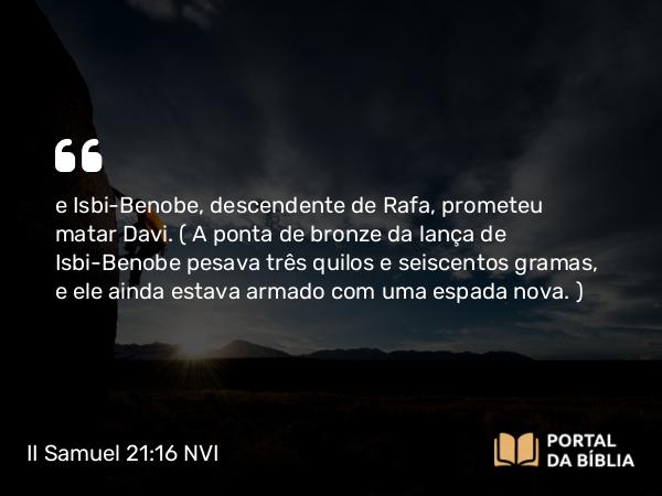 II Samuel 21:16 NVI - e Isbi-Benobe, descendente de Rafa, prometeu matar Davi. ( A ponta de bronze da lança de Isbi-Benobe pesava três quilos e seiscentos gramas, e ele ainda estava armado com uma espada nova. )