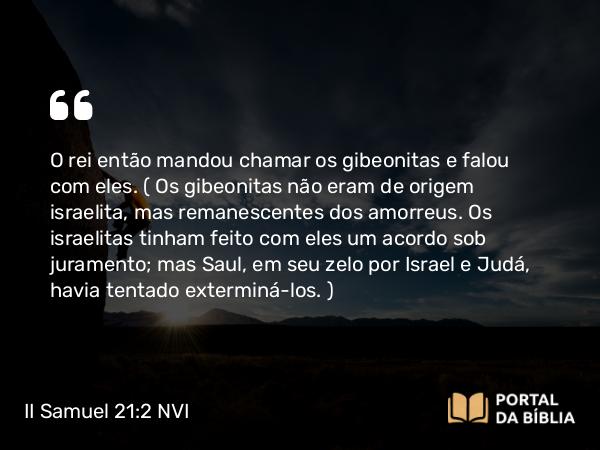 II Samuel 21:2 NVI - O rei então mandou chamar os gibeonitas e falou com eles. ( Os gibeonitas não eram de origem israelita, mas remanescentes dos amorreus. Os israelitas tinham feito com eles um acordo sob juramento; mas Saul, em seu zelo por Israel e Judá, havia tentado exterminá-los. )