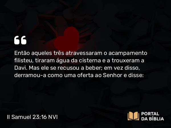 II Samuel 23:16 NVI - Então aqueles três atravessaram o acampamento filisteu, tiraram água da cisterna e a trouxeram a Davi. Mas ele se recusou a beber; em vez disso, derramou-a como uma oferta ao Senhor e disse: