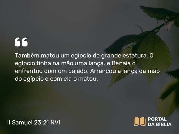 II Samuel 23:21 NVI - Também matou um egípcio de grande estatura. O egípcio tinha na mão uma lança, e Benaia o enfrentou com um cajado. Arrancou a lança da mão do egípcio e com ela o matou.