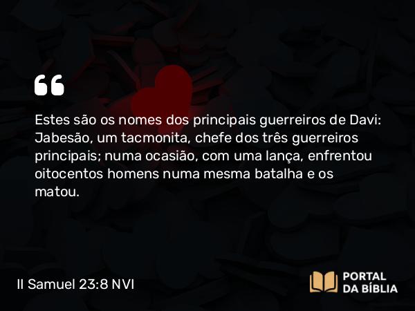 II Samuel 23:8 NVI - Estes são os nomes dos principais guerreiros de Davi: Jabesão, um tacmonita, chefe dos três guerreiros principais; numa ocasião, com uma lança, enfrentou oitocentos homens numa mesma batalha e os matou.