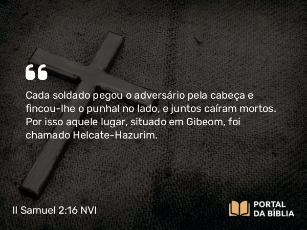 II Samuel 2:16 NVI - Cada soldado pegou o adversário pela cabeça e fincou-lhe o punhal no lado, e juntos caíram mortos. Por isso aquele lugar, situado em Gibeom, foi chamado Helcate-Hazurim.