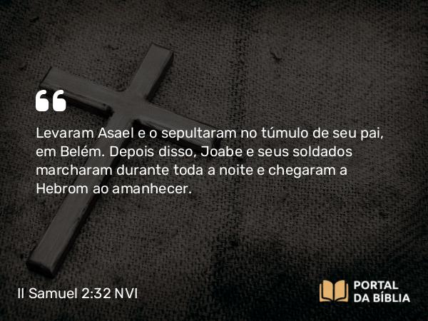 II Samuel 2:32 NVI - Levaram Asael e o sepultaram no túmulo de seu pai, em Belém. Depois disso, Joabe e seus soldados marcharam durante toda a noite e chegaram a Hebrom ao amanhecer.