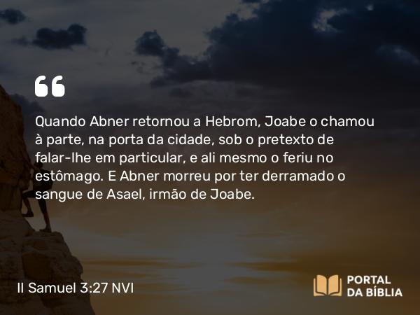 II Samuel 3:27 NVI - Quando Abner retornou a Hebrom, Joabe o chamou à parte, na porta da cidade, sob o pretexto de falar-lhe em particular, e ali mesmo o feriu no estômago. E Abner morreu por ter derramado o sangue de Asael, irmão de Joabe.