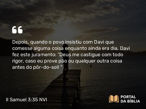 II Samuel 3:35 NVI - Depois, quando o povo insistiu com Davi que comesse alguma coisa enquanto ainda era dia, Davi fez este juramento: 