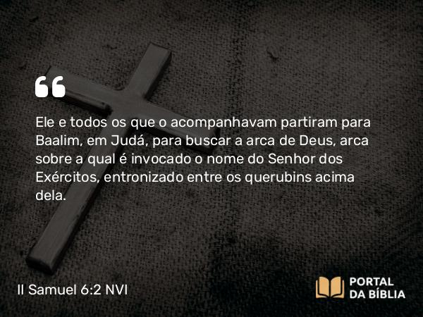 II Samuel 6:2-4 NVI - Ele e todos os que o acompanhavam partiram para Baalim, em Judá, para buscar a arca de Deus, arca sobre a qual é invocado o nome do Senhor dos Exércitos, entronizado entre os querubins acima dela.